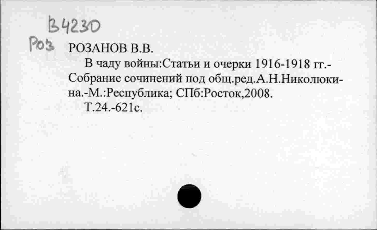 ﻿РоЬ РОЗАНОВ В.В.
В чаду войны:Статьи и очерки 1916-1918 гг,-Собрание сочинений под общ.ред.А.Н.Николюки-на.-М. Республика; СПб Росток,2008.
Т.24.-621с.